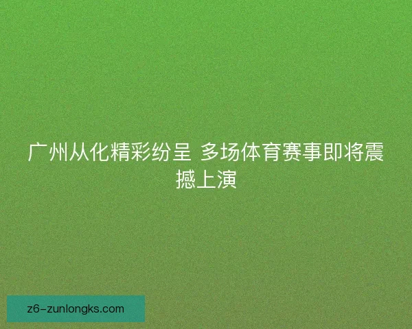 广州从化精彩纷呈 多场体育赛事即将震撼上演 广州从化精彩纷呈 多场体育赛事即将震撼上演