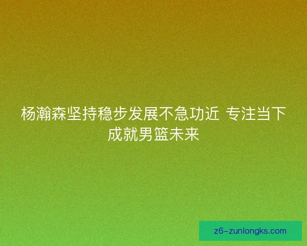 杨瀚森坚持稳步发展不急功近 专注当下成就男篮未来 杨瀚森坚持稳步发展不急功近 专注当下成就男篮未来