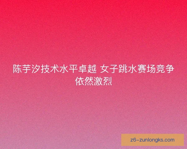 陈芋汐技术水平卓越 女子跳水赛场竞争依然激烈