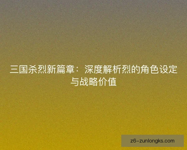 三国杀烈新篇章：深度解析烈的角色设定与战略价值