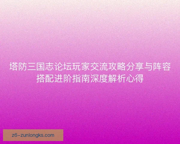 塔防三国志论坛玩家交流攻略分享与阵容搭配进阶指南深度解析心得