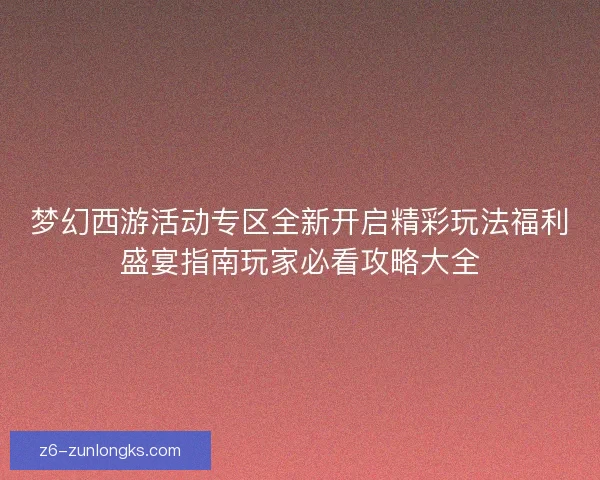 梦幻西游活动专区全新开启精彩玩法福利盛宴指南玩家必看攻略大全