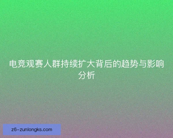 电竞观赛人群持续扩大背后的趋势与影响分析