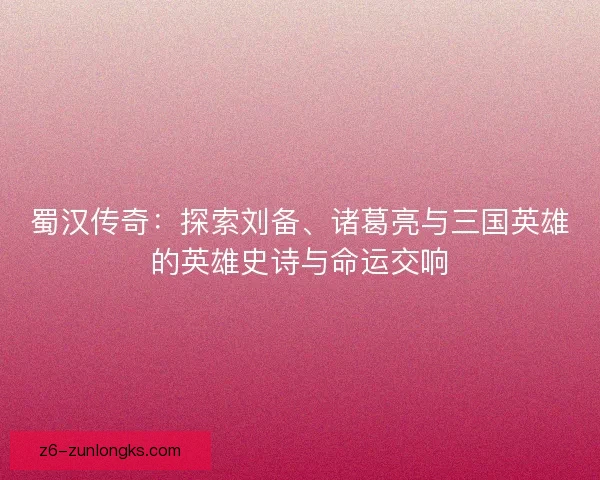 蜀汉传奇：探索刘备、诸葛亮与三国英雄的英雄史诗与命运交响