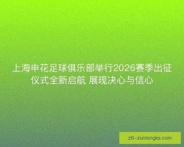 上海申花足球俱乐部举行2026赛季出征仪式全新启航 展现决心与信心