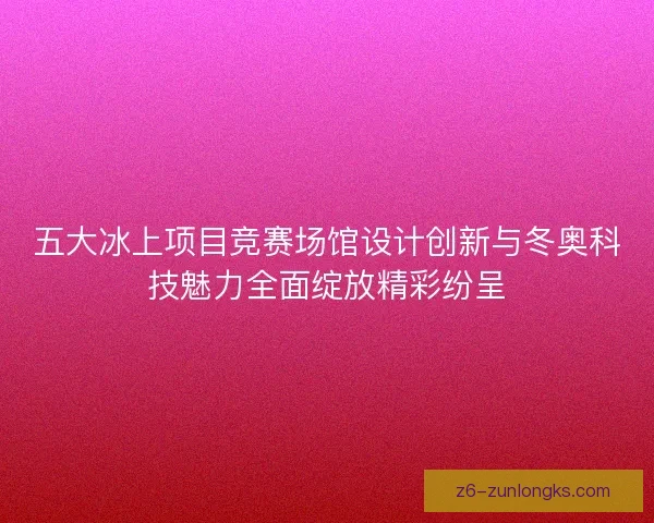 五大冰上项目竞赛场馆设计创新与冬奥科技魅力全面绽放精彩纷呈