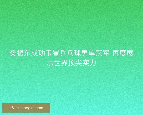 樊振东成功卫冕乒乓球男单冠军 再度展示世界顶尖实力 樊振东成功卫冕乒乓球男单冠军 再度展示世界顶尖实力