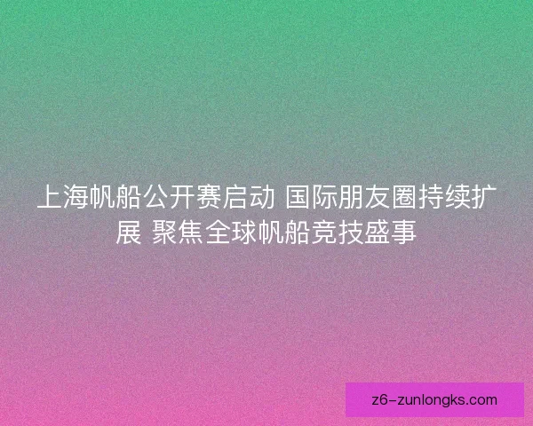 上海帆船公开赛启动 国际朋友圈持续扩展 聚焦全球帆船竞技盛事