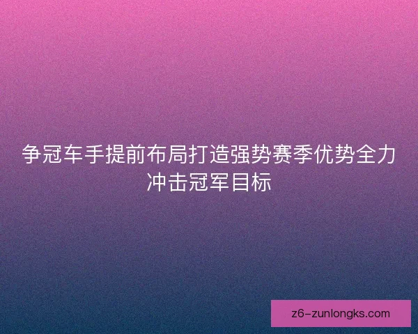 争冠车手提前布局打造强势赛季优势全力冲击冠军目标 争冠车手提前布局打造强势赛季优势全力冲击冠军目标
