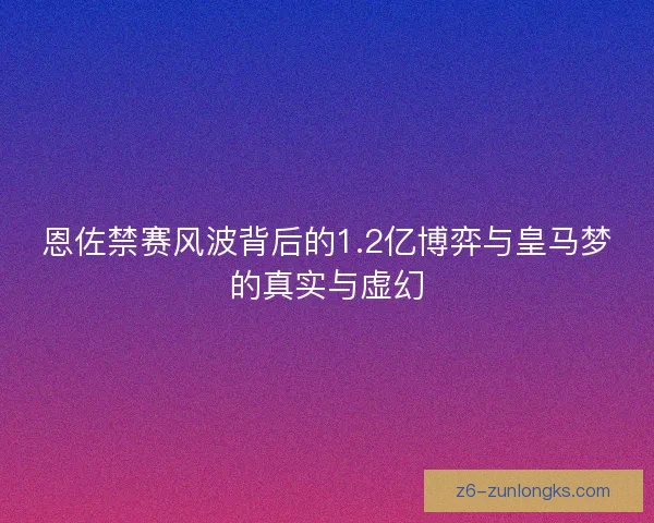 恩佐禁赛风波背后的1.2亿博弈与皇马梦的真实与虚幻