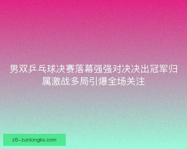 男双乒乓球决赛落幕强强对决决出冠军归属激战多局引爆全场关注