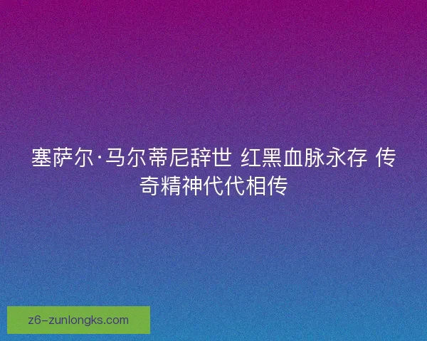 塞萨尔·马尔蒂尼辞世 红黑血脉永存 传奇精神代代相传 塞萨尔·马尔蒂尼辞世 红黑血脉永存 传奇精神代代相传