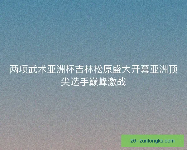 两项武术亚洲杯吉林松原盛大开幕亚洲顶尖选手巅峰激战 两项武术亚洲杯吉林松原盛大开幕亚洲顶尖选手巅峰激战