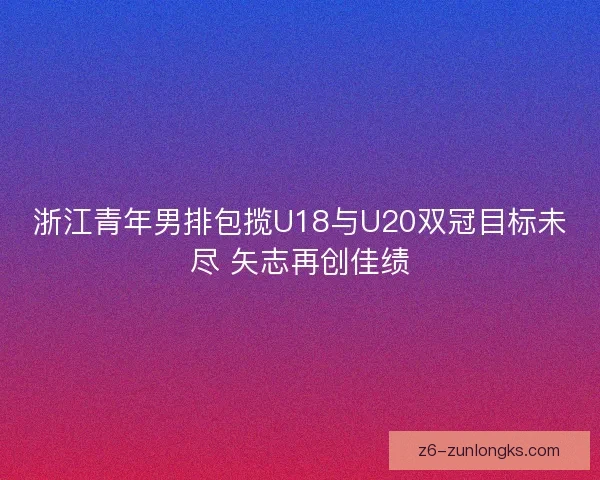 浙江青年男排包揽U18与U20双冠目标未尽 矢志再创佳绩 浙江青年男排包揽U18与U20双冠目标未尽 矢志再创佳绩