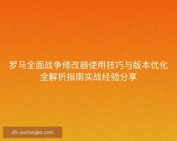 罗马全面战争修改器使用技巧与版本优化全解析指南实战经验分享 罗马全面战争修改器使用技巧与版本优化全解析指南实战经验分享