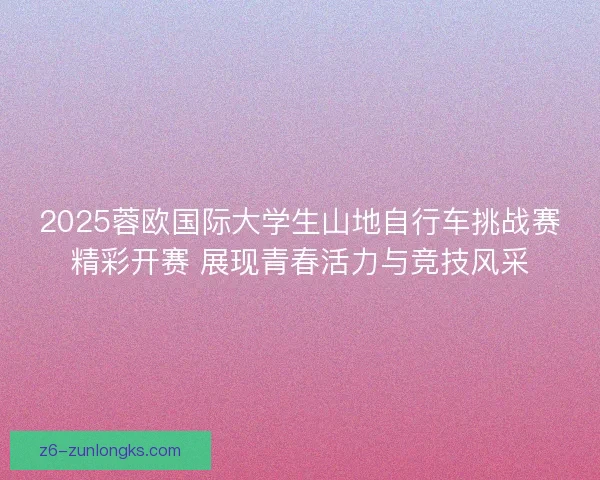 2025蓉欧国际大学生山地自行车挑战赛精彩开赛 展现青春活力与竞技风采