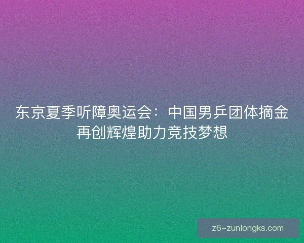 东京夏季听障奥运会：中国男乒团体摘金再创辉煌助力竞技梦想