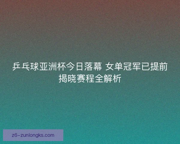 乒乓球亚洲杯今日落幕 女单冠军已提前揭晓赛程全解析