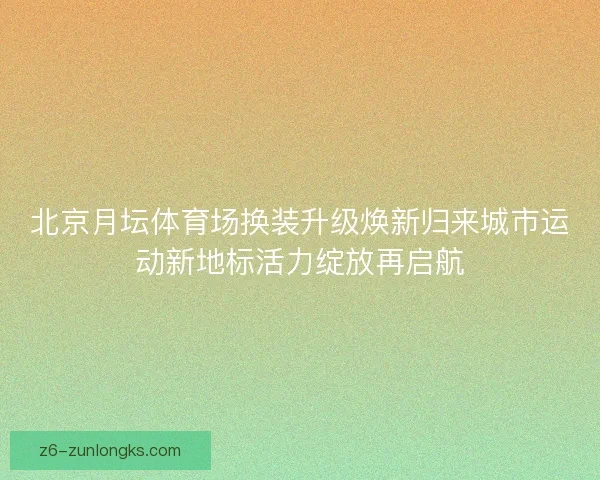 北京月坛体育场换装升级焕新归来城市运动新地标活力绽放再启航